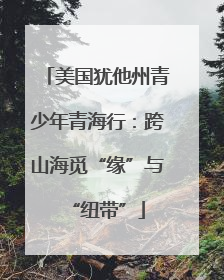 美国犹他州青少年青海行：跨山海觅“缘”与“纽带”